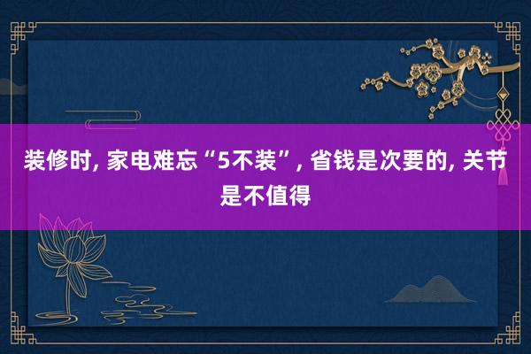 装修时, 家电难忘“5不装”, 省钱是次要的, 关节是不值得