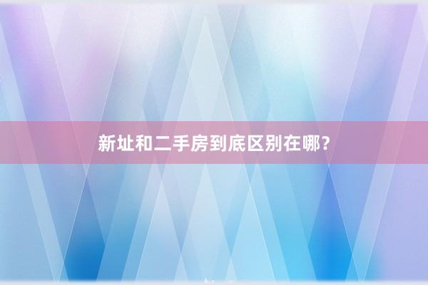 新址和二手房到底区别在哪？