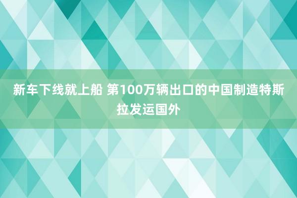 新车下线就上船 第100万辆出口的中国制造特斯拉发运国外