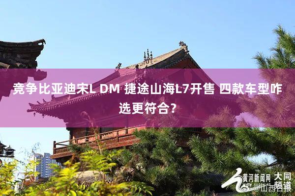 竞争比亚迪宋L DM 捷途山海L7开售 四款车型咋选更符合？