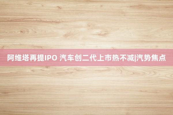 阿维塔再提IPO 汽车创二代上市热不减|汽势焦点