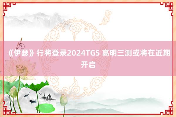 《伊瑟》行将登录2024TGS 高明三测或将在近期开启