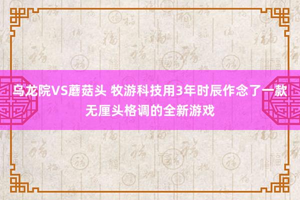 乌龙院VS蘑菇头 牧游科技用3年时辰作念了一款无厘头格调的全新游戏