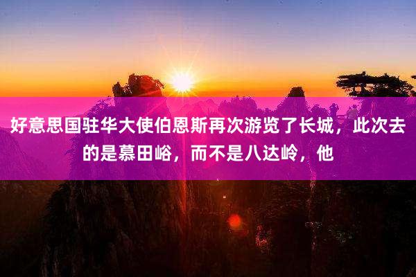 好意思国驻华大使伯恩斯再次游览了长城，此次去的是慕田峪，而不是八达岭，他