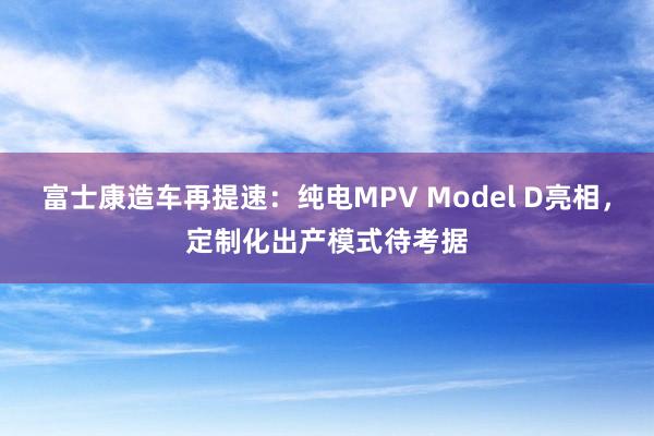 富士康造车再提速：纯电MPV Model D亮相，定制化出产模式待考据