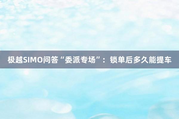 极越SIMO问答“委派专场”：锁单后多久能提车