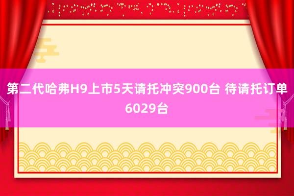 第二代哈弗H9上市5天请托冲突900台 待请托订单6029台