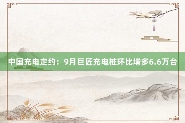 中国充电定约：9月巨匠充电桩环比增多6.6万台