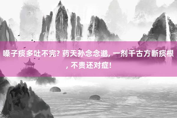 嗓子痰多吐不完? 药天孙念念邈, 一剂千古方断痰根, 不贵还对症!