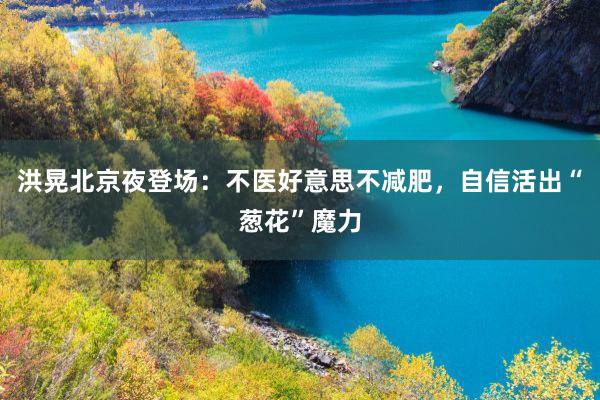 洪晃北京夜登场：不医好意思不减肥，自信活出“葱花”魔力