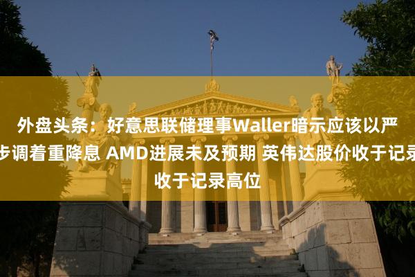 外盘头条：好意思联储理事Waller暗示应该以严慎的步调着重降息 AMD进展未及预期 英伟达股价收于记录高位