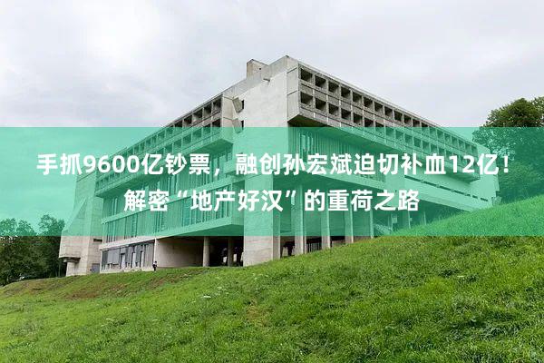 手抓9600亿钞票，融创孙宏斌迫切补血12亿！解密“地产好汉”的重荷之路