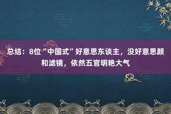 总结：8位“中国式”好意思东谈主，没好意思颜和滤镜，依然五官明艳大气