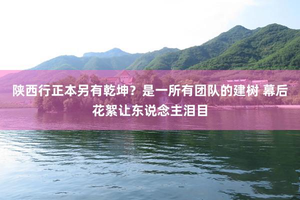 陕西行正本另有乾坤？是一所有团队的建树 幕后花絮让东说念主泪目