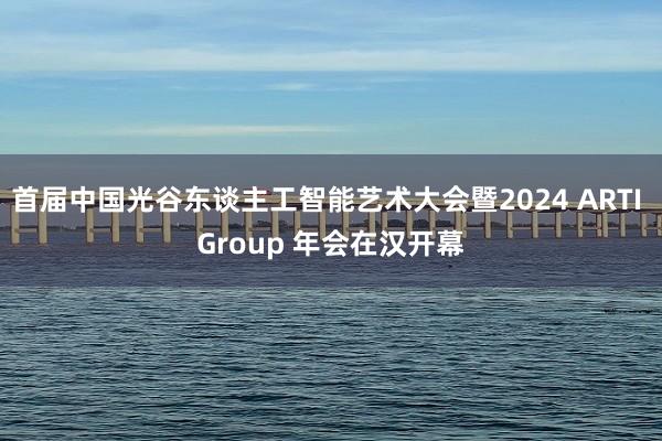 首届中国光谷东谈主工智能艺术大会暨2024 ARTI Group 年会在汉开幕