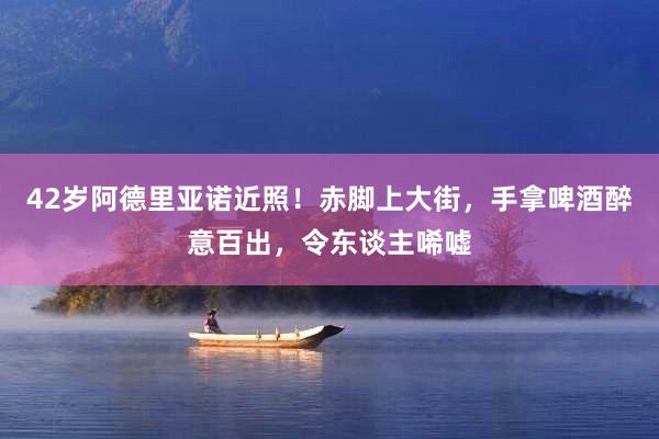 42岁阿德里亚诺近照！赤脚上大街，手拿啤酒醉意百出，令东谈主唏嘘