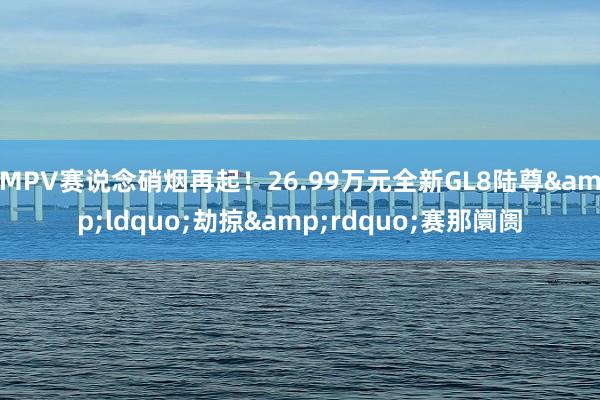 MPV赛说念硝烟再起！26.99万元全新GL8陆尊&ldquo;劫掠&rdquo;赛那阛阓