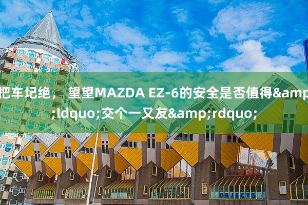 把车圮绝， 望望MAZDA EZ-6的安全是否值得&ldquo;交个一又友&rdquo;