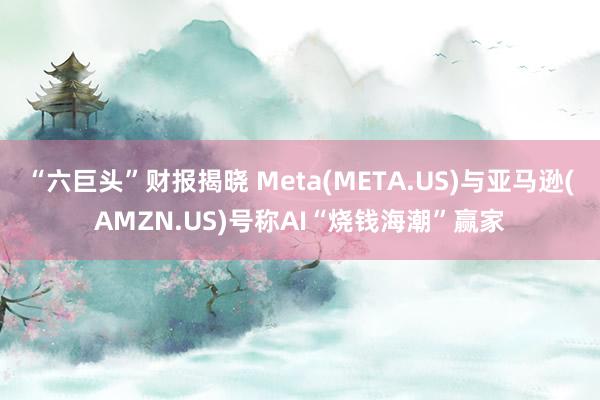 “六巨头”财报揭晓 Meta(META.US)与亚马逊(AMZN.US)号称AI“烧钱海潮”赢家