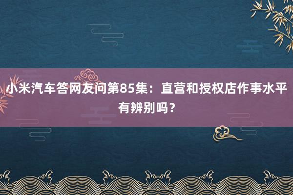 小米汽车答网友问第85集：直营和授权店作事水平有辨别吗？