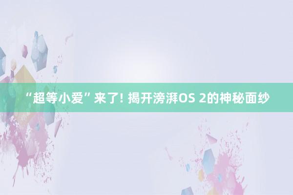 “超等小爱”来了! 揭开滂湃OS 2的神秘面纱