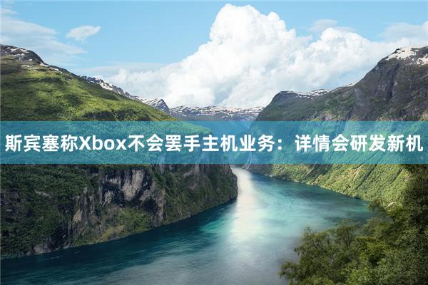 斯宾塞称Xbox不会罢手主机业务：详情会研发新机