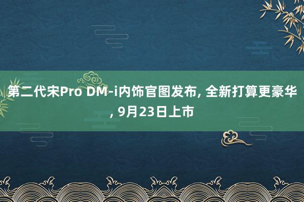 第二代宋Pro DM-i内饰官图发布, 全新打算更豪华, 9月23日上市