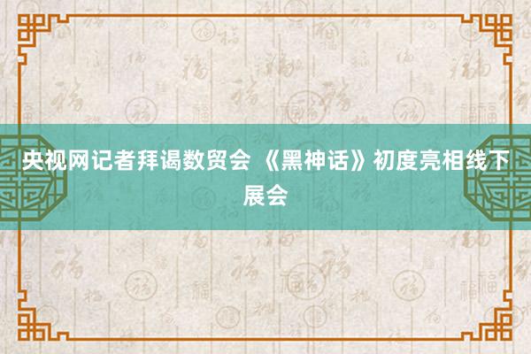 央视网记者拜谒数贸会 《黑神话》初度亮相线下展会