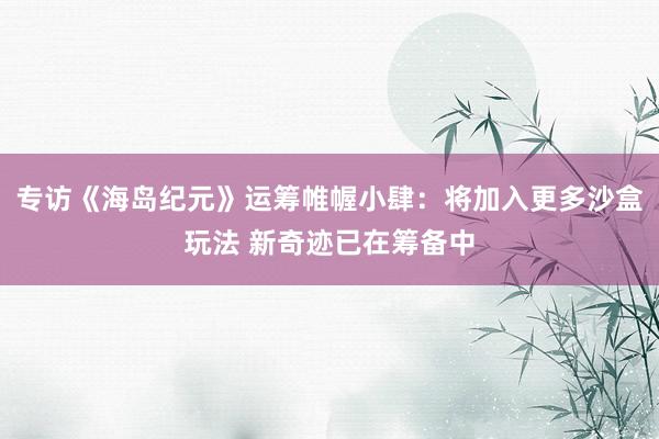 专访《海岛纪元》运筹帷幄小肆：将加入更多沙盒玩法 新奇迹已在筹备中